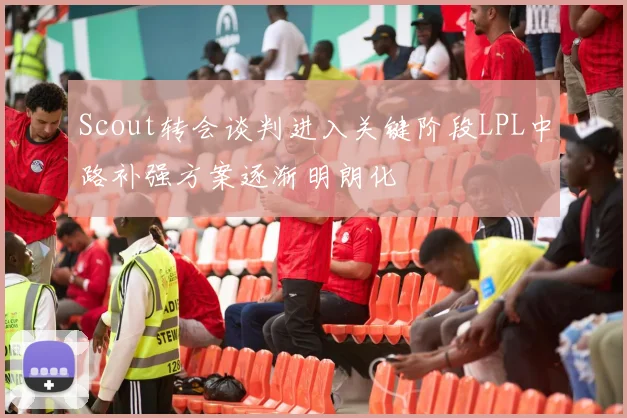 Scout转会谈判进入关键阶段LPL中路补强方案逐渐明朗化