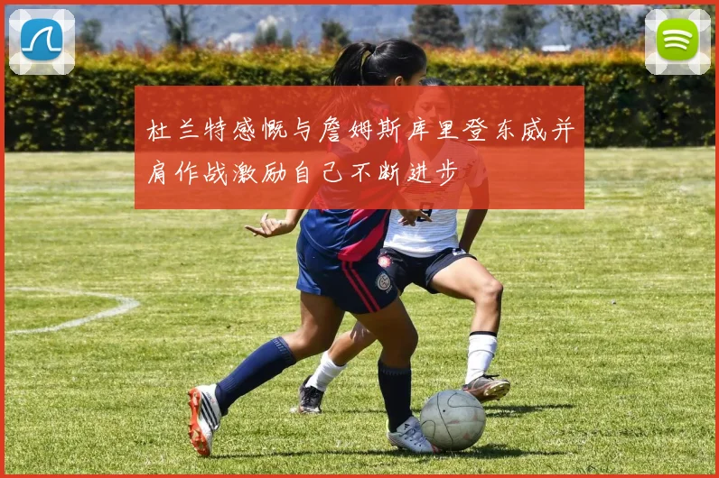 杜兰特感慨与詹姆斯库里登东威并肩作战激励自己不断进步