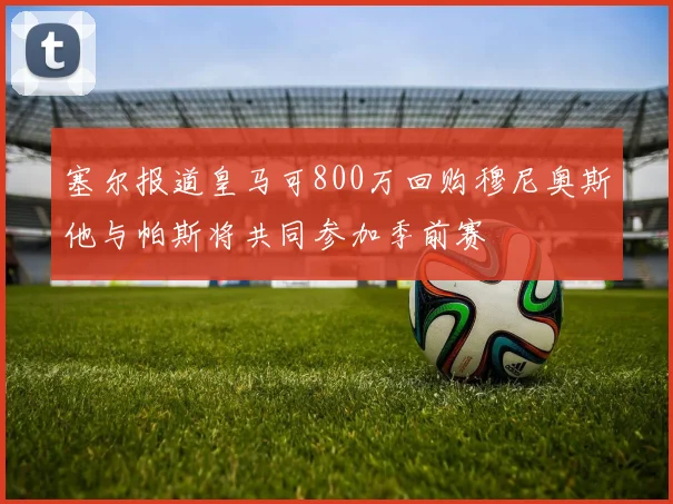 塞尔报道皇马可800万回购穆尼奥斯他与帕斯将共同参加季前赛