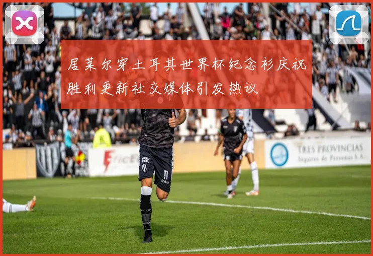 居莱尔穿土耳其世界杯纪念衫庆祝胜利更新社交媒体引发热议