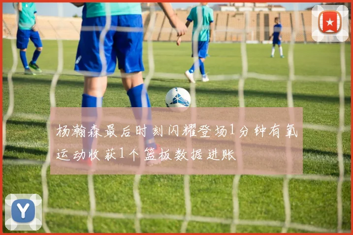 杨瀚森最后时刻闪耀登场1分钟有氧运动收获1个篮板数据进账