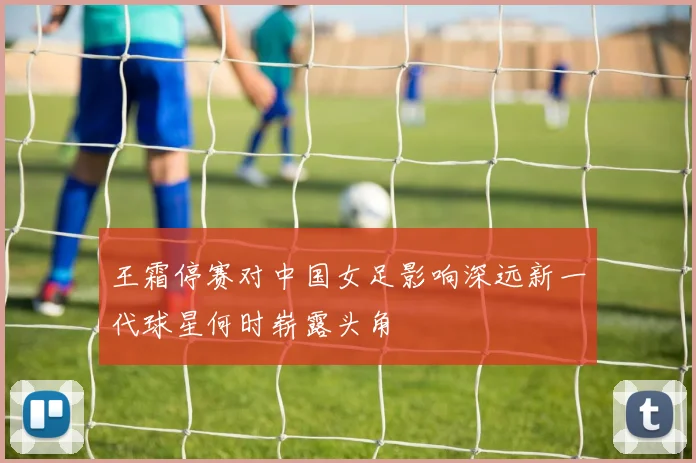 王霜停赛对中国女足影响深远新一代球星何时崭露头角