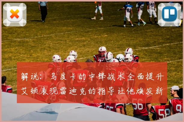 解说：乌度卡的中锋战术全面提升艾顿表现雷迪克的指导让他焕发新生