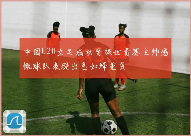 中国U20女足成功晋级世青赛主帅感慨球队表现出色如释重负