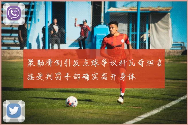 聚勒滑倒引发点球争议科瓦奇坦言接受判罚手部确实离开身体