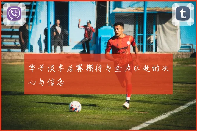 华子谈季后赛期待与全力以赴的决心与信念